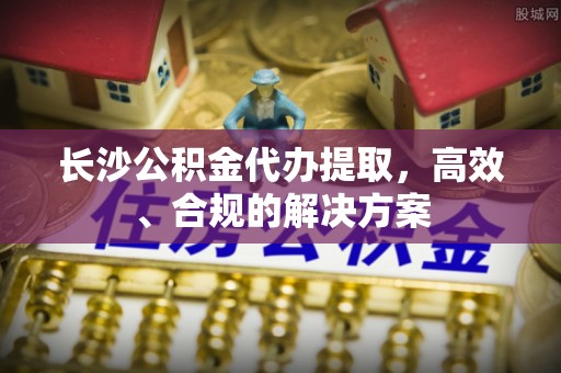 卢龙长沙公积金代办提取，高效、合规的解决方案