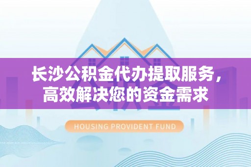 卢龙长沙公积金代办提取服务，高效解决您的资金需求
