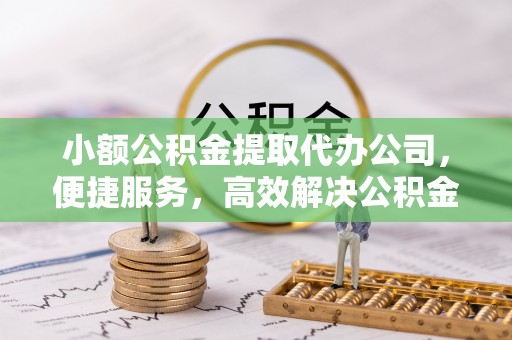 卢龙小额公积金提取代办公司，便捷服务，高效解决公积金提取难题