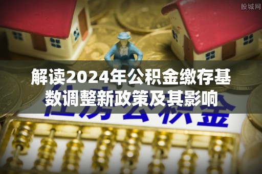 卢龙解读2024年公积金缴存基数调整新政策及其影响