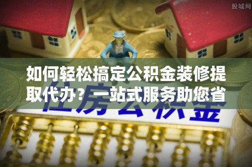 卢龙如何轻松搞定公积金装修提取代办？一站式服务助您省时省心