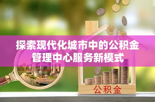 卢龙探索现代化城市中的公积金管理中心服务新模式