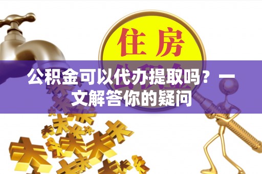 卢龙公积金可以代办提取吗？一文解答你的疑问