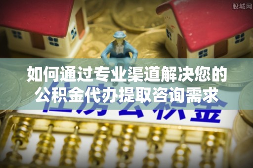 卢龙如何通过专业渠道解决您的公积金代办提取咨询需求
