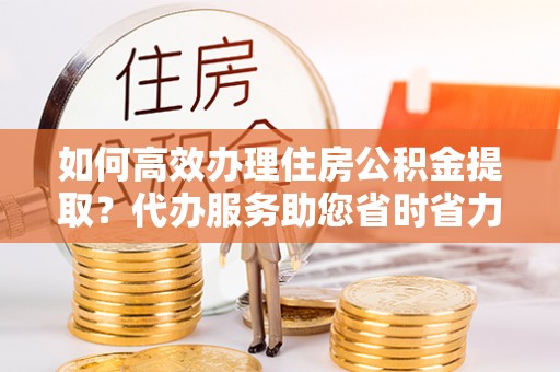 卢龙如何高效办理住房公积金提取？代办服务助您省时省力
