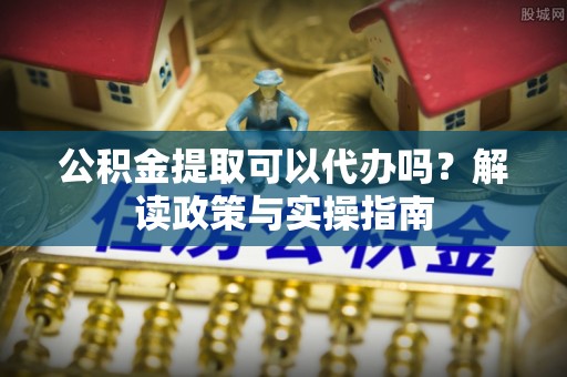 卢龙公积金提取可以代办吗？解读政策与实操指南