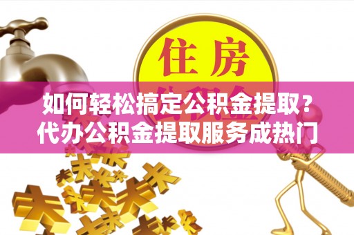 卢龙如何轻松搞定公积金提取？代办公积金提取服务成热门选择
