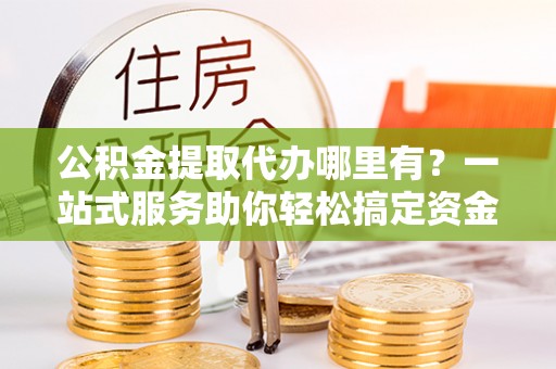 卢龙公积金提取代办哪里有？一站式服务助你轻松搞定资金难题