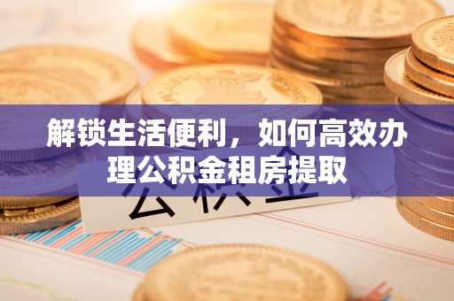 卢龙解锁生活便利，如何高效办理公积金租房提取