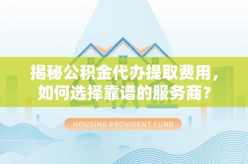 卢龙揭秘公积金代办提取费用，如何选择靠谱的服务商？