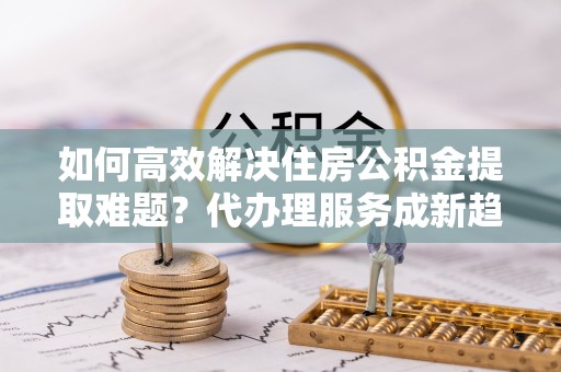 卢龙如何高效解决住房公积金提取难题？代办理服务成新趋势