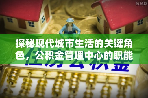 卢龙探秘现代城市生活的关键角色，公积金管理中心的职能与影响