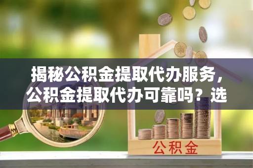 卢龙揭秘公积金提取代办服务，公积金提取代办可靠吗？选择需谨慎