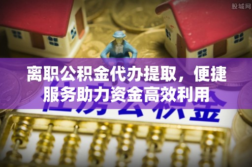 卢龙离职公积金代办提取，便捷服务助力资金高效利用