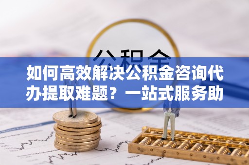 卢龙如何高效解决公积金咨询代办提取难题？一站式服务助您轻松搞定