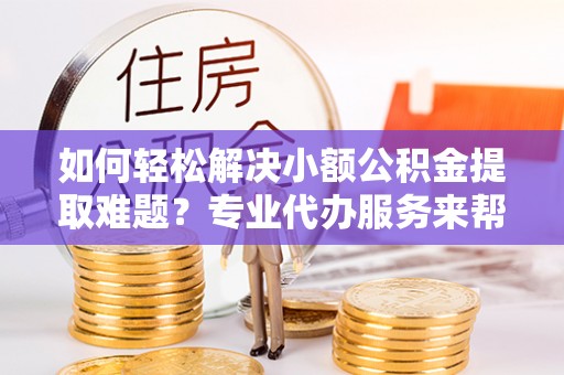卢龙如何轻松解决小额公积金提取难题？专业代办服务来帮忙
