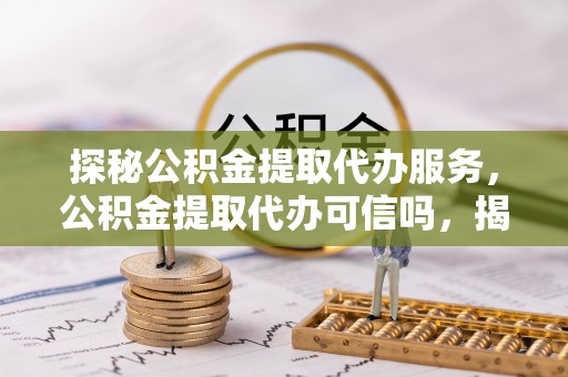卢龙探秘公积金提取代办服务，公积金提取代办可信吗，揭秘真相与选择指南