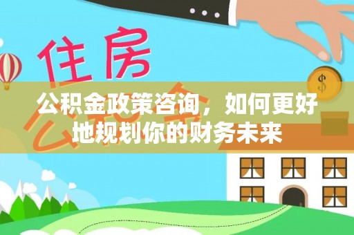 卢龙公积金政策咨询，如何更好地规划你的财务未来