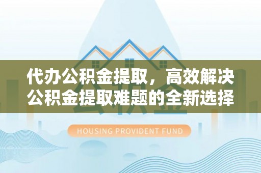 卢龙代办公积金提取，高效解决公积金提取难题的全新选择