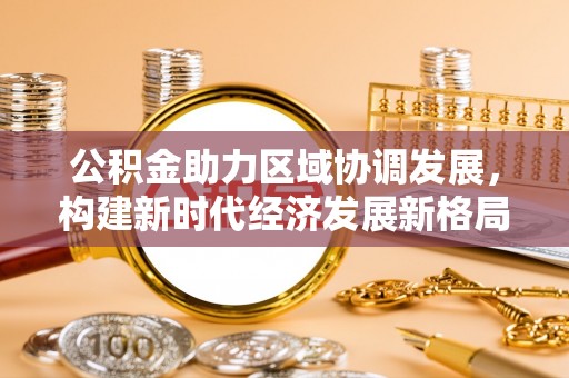 卢龙公积金助力区域协调发展，构建新时代经济发展新格局