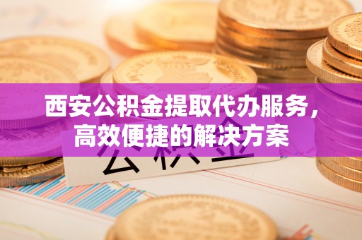卢龙西安公积金提取代办服务，高效便捷的解决方案