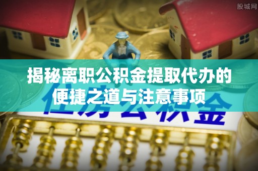 卢龙揭秘离职公积金提取代办的便捷之道与注意事项