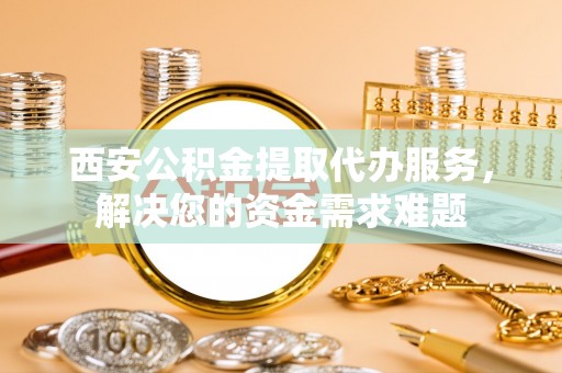 卢龙西安公积金提取代办服务，解决您的资金需求难题