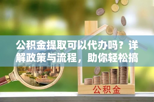 卢龙公积金提取可以代办吗？详解政策与流程，助你轻松搞定！