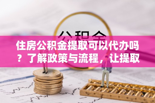 卢龙住房公积金提取可以代办吗？了解政策与流程，让提取更便捷