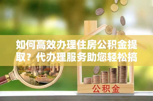 卢龙如何高效办理住房公积金提取？代办理服务助您轻松搞定