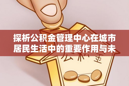 卢龙探析公积金管理中心在城市居民生活中的重要作用与未来发展趋势