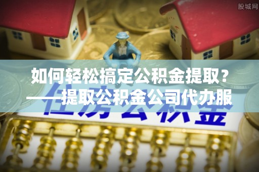 卢龙如何轻松搞定公积金提取？——提取公积金公司代办服务全解析