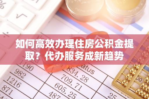 卢龙如何高效办理住房公积金提取？代办服务成新趋势