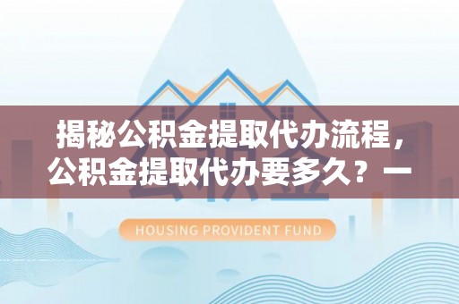 卢龙揭秘公积金提取代办流程，公积金提取代办要多久？一文读懂