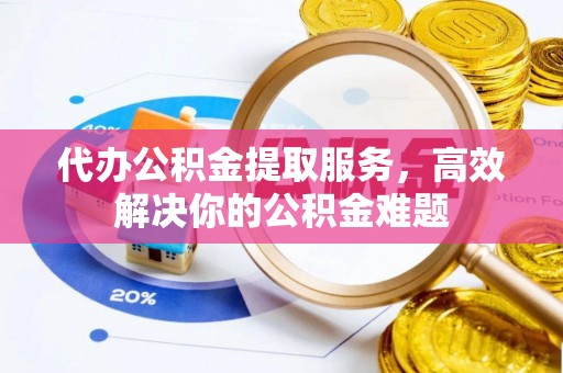 卢龙代办公积金提取服务，高效解决你的公积金难题