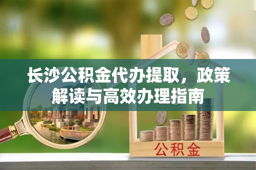 卢龙长沙公积金代办提取，政策解读与高效办理指南