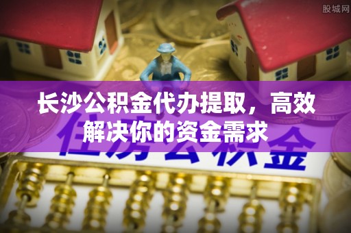 卢龙长沙公积金代办提取，高效解决你的资金需求