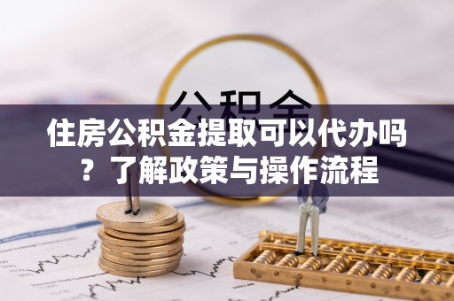 卢龙住房公积金提取可以代办吗？了解政策与操作流程