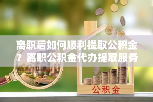 卢龙离职后如何顺利提取公积金？离职公积金代办提取服务助力无忧办理