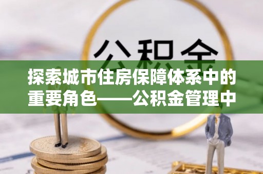 卢龙探索城市住房保障体系中的重要角色——公积金管理中心
