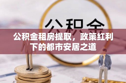 卢龙公积金租房提取，政策红利下的都市安居之道