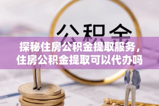 卢龙探秘住房公积金提取服务，住房公积金提取可以代办吗的全方位解析