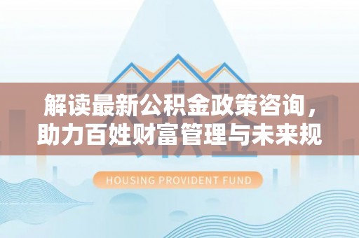 卢龙解读最新公积金政策咨询，助力百姓财富管理与未来规划