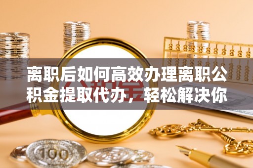 卢龙离职后如何高效办理离职公积金提取代办，轻松解决你的后顾之忧