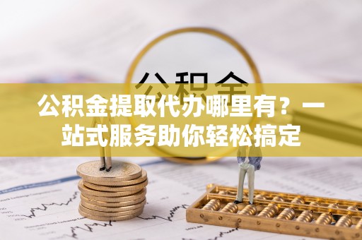 卢龙公积金提取代办哪里有？一站式服务助你轻松搞定