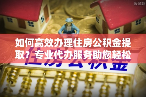 卢龙如何高效办理住房公积金提取？专业代办服务助您轻松搞定