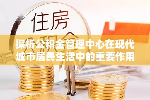 卢龙探析公积金管理中心在现代城市居民生活中的重要作用