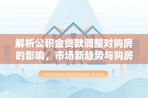 卢龙解析公积金贷款调整对购房的影响，市场新趋势与购房者策略
