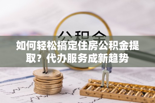 卢龙如何轻松搞定住房公积金提取？代办服务成新趋势