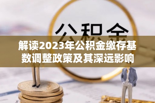 卢龙解读2023年公积金缴存基数调整政策及其深远影响